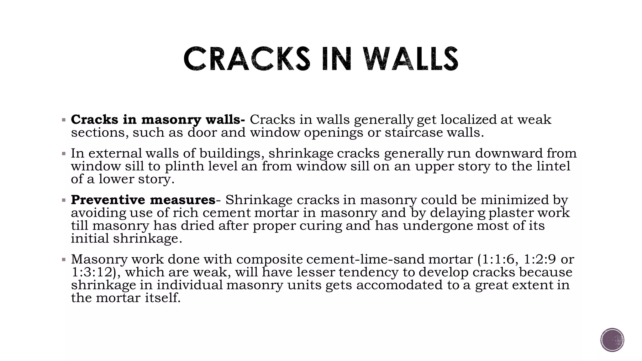  Cracks in masonry walls- Cracks in walls generally get localized at weak
sections, such as door and window openings or staircase walls.
 In external walls of buildings, shrinkage cracks generally run downward from
window sill to plinth level an from window sill on an upper story to the lintel
of a lower story.
 Preventive measures- Shrinkage cracks in masonry could be minimized by
avoiding use of rich cement mortar in masonry and by delaying plaster work
till masonry has dried after proper curing and has undergone most of its
initial shrinkage.
 Masonry work done with composite cement-lime-sand mortar (1:1:6, 1:2:9 or
1:3:12), which are weak, will have lesser tendency to develop cracks because
shrinkage in individual masonry units gets accomodated to a great extent in
the mortar itself.
 