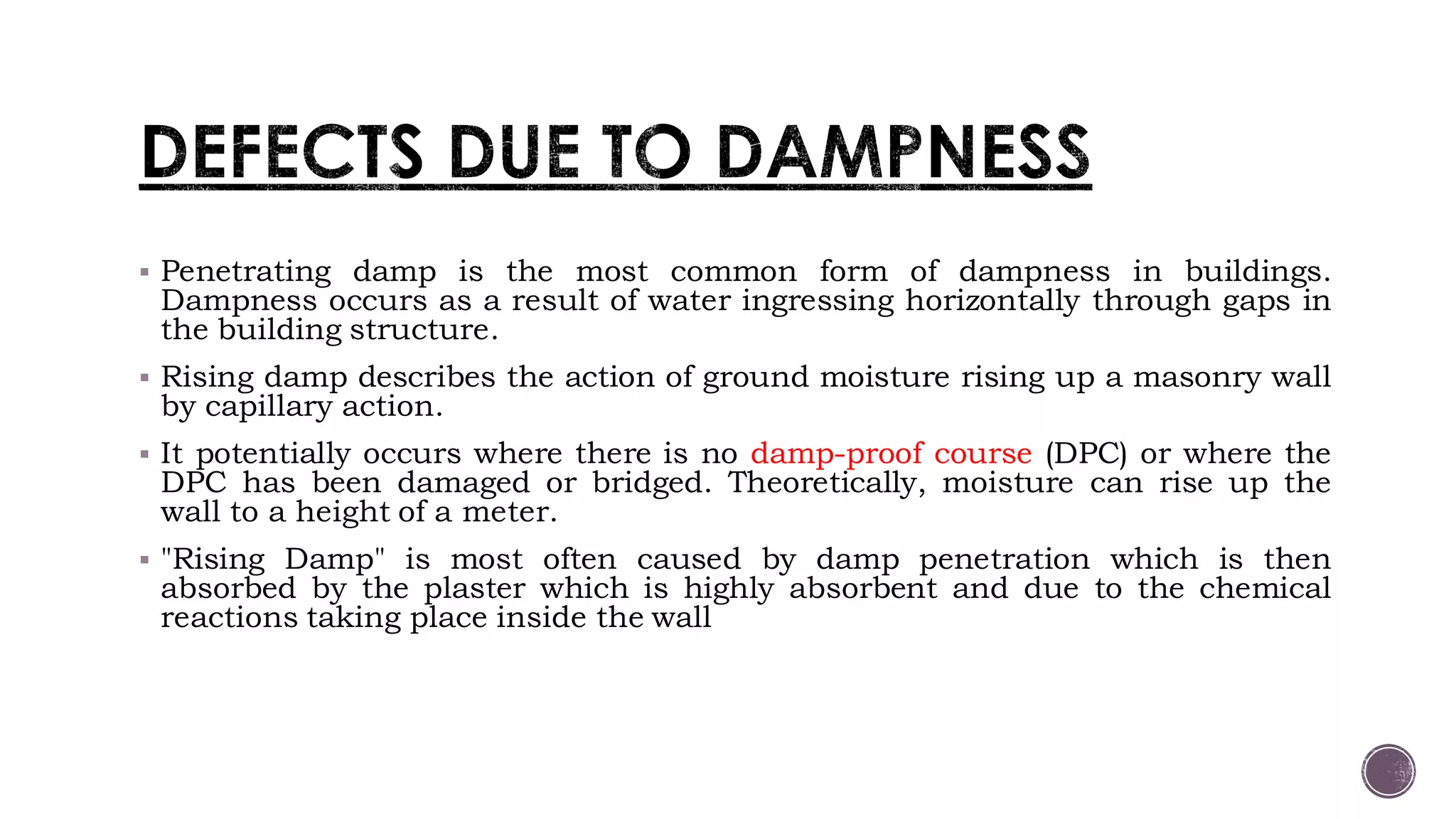  Penetrating damp is the most common form of dampness in buildings.
Dampness occurs as a result of water ingressing horizontally through gaps in
the building structure.
 Rising damp describes the action of ground moisture rising up a masonry wall
by capillary action.
 It potentially occurs where there is no damp-proof course (DPC) or where the
DPC has been damaged or bridged. Theoretically, moisture can rise up the
wall to a height of a meter.
 "Rising Damp" is most often caused by damp penetration which is then
absorbed by the plaster which is highly absorbent and due to the chemical
reactions taking place inside the wall
 