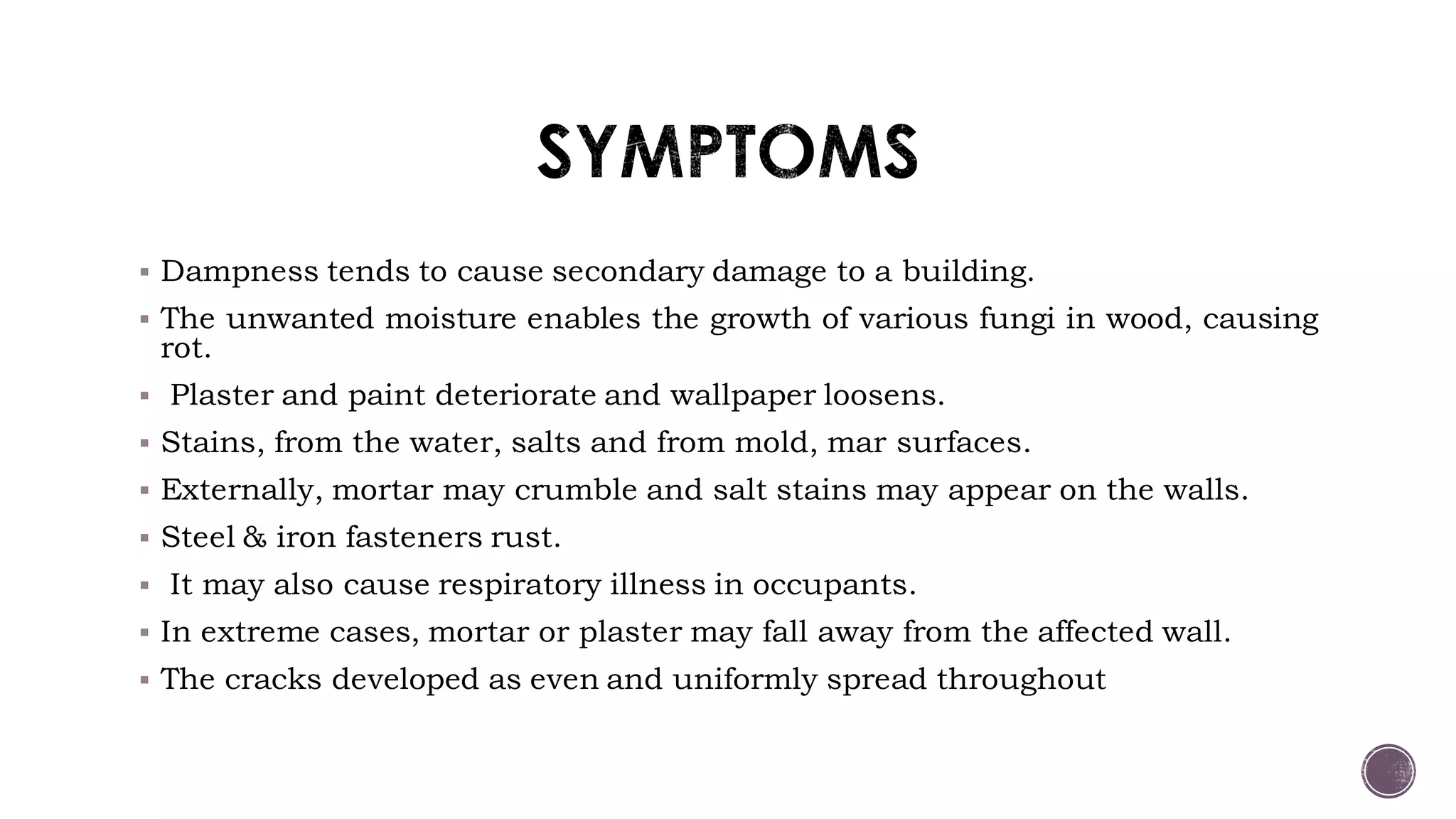  Dampness tends to cause secondary damage to a building.
 The unwanted moisture enables the growth of various fungi in wood, causing
rot.
 Plaster and paint deteriorate and wallpaper loosens.
 Stains, from the water, salts and from mold, mar surfaces.
 Externally, mortar may crumble and salt stains may appear on the walls.
 Steel & iron fasteners rust.
 It may also cause respiratory illness in occupants.
 In extreme cases, mortar or plaster may fall away from the affected wall.
 The cracks developed as even and uniformly spread throughout
 