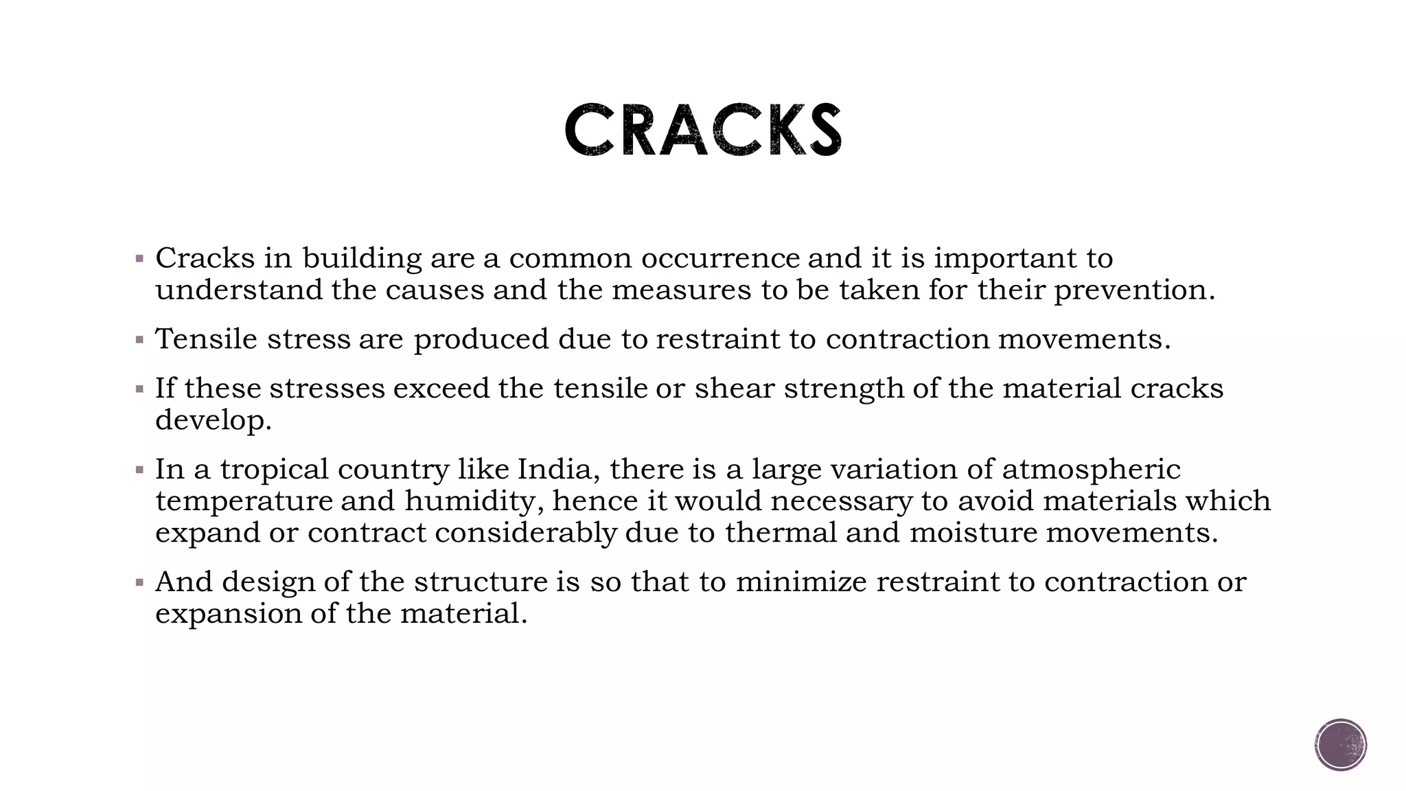  Cracks in building are a common occurrence and it is important to
understand the causes and the measures to be taken for their prevention.
 Tensile stress are produced due to restraint to contraction movements.
 If these stresses exceed the tensile or shear strength of the material cracks
develop.
 In a tropical country like India, there is a large variation of atmospheric
temperature and humidity, hence it would necessary to avoid materials which
expand or contract considerably due to thermal and moisture movements.
 And design of the structure is so that to minimize restraint to contraction or
expansion of the material.
 