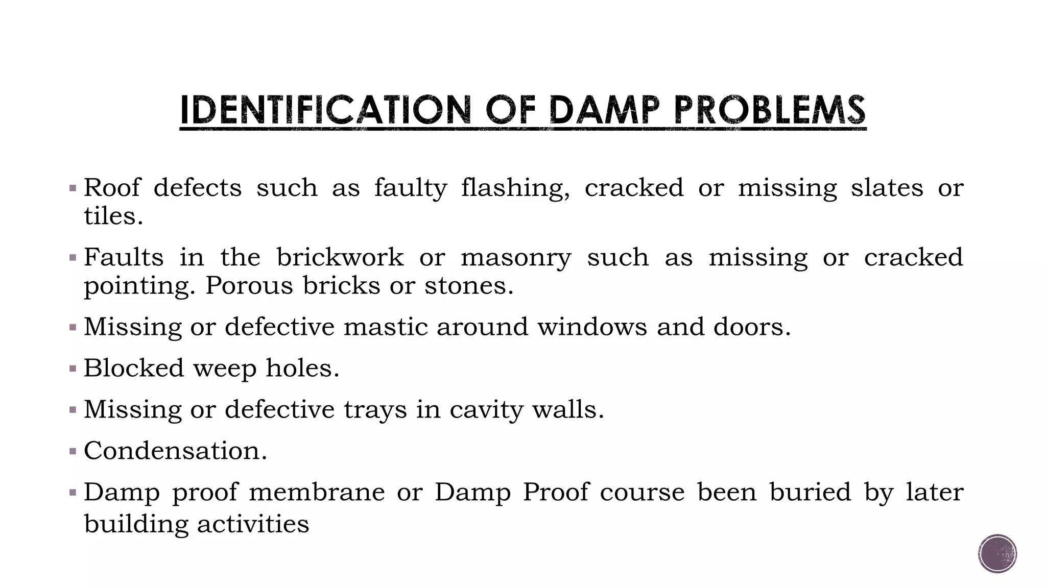  Roof defects such as faulty flashing, cracked or missing slates or
tiles.
 Faults in the brickwork or masonry such as missing or cracked
pointing. Porous bricks or stones.
 Missing or defective mastic around windows and doors.
 Blocked weep holes.
 Missing or defective trays in cavity walls.
 Condensation.
 Damp proof membrane or Damp Proof course been buried by later
building activities
 
