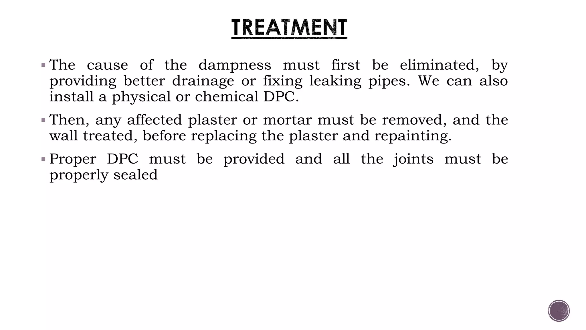  The cause of the dampness must first be eliminated, by
providing better drainage or fixing leaking pipes. We can also
install a physical or chemical DPC.
 Then, any affected plaster or mortar must be removed, and the
wall treated, before replacing the plaster and repainting.
 Proper DPC must be provided and all the joints must be
properly sealed
 