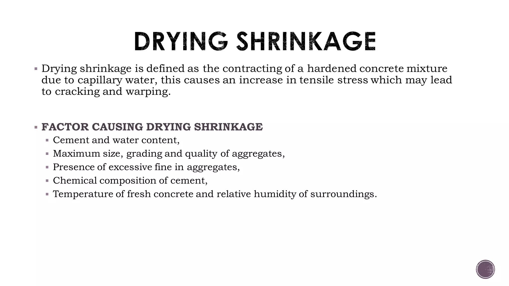  Drying shrinkage is defined as the contracting of a hardened concrete mixture
due to capillary water, this causes an increase in tensile stress which may lead
to cracking and warping.
 FACTOR CAUSING DRYING SHRINKAGE
 Cement and water content,
 Maximum size, grading and quality of aggregates,
 Presence of excessive fine in aggregates,
 Chemical composition of cement,
 Temperature of fresh concrete and relative humidity of surroundings.
 