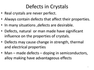 Defects in Crystals
• Real crystals are never perfect.
• Always contain defects that affect their properties.
• In many situations ,defects are desirable.
• Defects, natural or man made have significant
influence on the properties of crystals.
• Defects may cause change in strength, thermal
and electrical properties
• Man – made defects – doping in semiconductors,
alloy making have advantageous effects
1
 