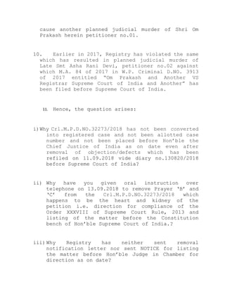 cause another planned judicial murder of Shri Om
Prakash herein petitioner no.01.
10. Earlier in 2017, Registry has violated the same
which has resulted in planned judicial murder of
Late Smt Asha Rani Devi, petitioner no.02 against
which M.A. 84 of 2017 in W.P. Criminal D.NO. 3913
of 2017 entitled “Om Prakash and Another VS
Registrar Supreme Court of India and Another” has
been filed before Supreme Court of India.
11. Hence, the question arises:
i)Why Crl.M.P.D.NO.32273/2018 has not been converted
into registered case and not been allotted case
number and not been placed before Hon’ble the
Chief Justice of India as on date even after
removal of objection/defects which has been
refiled on 11.09.2018 vide diary no.130820/2018
before Supreme Court of India?
ii) Why have you given oral instruction over
telephone on 13.09.2018 to remove Prayer ‘B’ and
‘C’ from the Crl.M.P.D.NO.32273/2018 which
happens to be the heart and kidney of the
petition i.e. direction for compliance of the
Order XXXVIII of Supreme Court Rule, 2013 and
listing of the matter before the Constitution
bench of Hon’ble Supreme Court of India.?
iii) Why Registry has neither sent removal
notification letter nor sent NOTICE for listing
the matter before Hon’ble Judge in Chamber for
direction as on date?
 