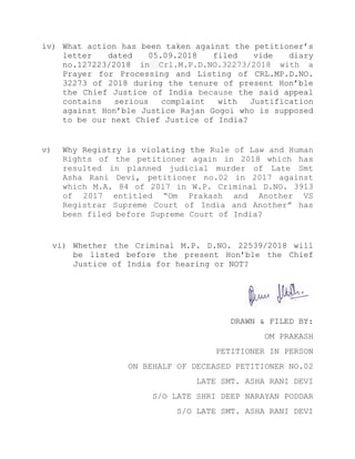 iv) What action has been taken against the petitioner’s
letter dated 05.09.2018 filed vide diary
no.127223/2018 in Crl.M.P.D.NO.32273/2018 with a
Prayer for Processing and Listing of CRL.MP.D.NO.
32273 of 2018 during the tenure of present Hon’ble
the Chief Justice of India because the said appeal
contains serious complaint with Justification
against Hon’ble Justice Rajan Gogoi who is supposed
to be our next Chief Justice of India?
v) Why Registry is violating the Rule of Law and Human
Rights of the petitioner again in 2018 which has
resulted in planned judicial murder of Late Smt
Asha Rani Devi, petitioner no.02 in 2017 against
which M.A. 84 of 2017 in W.P. Criminal D.NO. 3913
of 2017 entitled “Om Prakash and Another VS
Registrar Supreme Court of India and Another” has
been filed before Supreme Court of India?
vi) Whether the Criminal M.P. D.NO. 22539/2018 will
be listed before the present Hon’ble the Chief
Justice of India for hearing or NOT?
DRAWN & FILED BY:
OM PRAKASH
PETITIONER IN PERSON
ON BEHALF OF DECEASED PETITIONER NO.02
LATE SMT. ASHA RANI DEVI
S/O LATE SHRI DEEP NARAYAN PODDAR
S/O LATE SMT. ASHA RANI DEVI
 