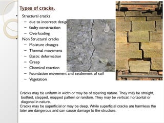 • Structural cracks
– due to incorrect design
– faulty construction
– Overloading
• Non Structural cracks
– Moisture changes
– Thermal movement
– Elastic deformation
– Creep
– Chemical reaction
– Foundation movement and settlement of soil
– Vegetation
Types of cracks.
Cracks may be uniform in width or may be of tapering nature. They may be straight,
toothed, stepped, mapped pattern or random. They may be vertical, horizontal or
diagonal in nature.
Cracks may be superficial or may be deep. While superficial cracks are harmless the
later are dangerous and can cause damage to the structure.
 