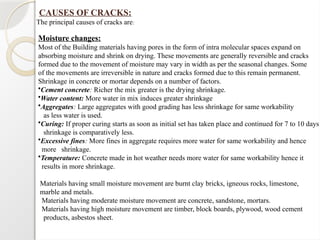 Moisture changes:
Most of the Building materials having pores in the form of intra molecular spaces expand on
absorbing moisture and shrink on drying. These movements are generally reversible and cracks
formed due to the movement of moisture may vary in width as per the seasonal changes. Some
of the movements are irreversible in nature and cracks formed due to this remain permanent.
Shrinkage in concrete or mortar depends on a number of factors.
•Cement concrete: Richer the mix greater is the drying shrinkage.
•Water content: More water in mix induces greater shrinkage
•Aggregates: Large aggregates with good grading has less shrinkage for same workability
as less water is used.
•Curing: If proper curing starts as soon as initial set has taken place and continued for 7 to 10 days
shrinkage is comparatively less.
•Excessive fines: More fines in aggregate requires more water for same workability and hence
more shrinkage.
•Temperature: Concrete made in hot weather needs more water for same workability hence it
results in more shrinkage.
Materials having small moisture movement are burnt clay bricks, igneous rocks, limestone,
marble and metals.
Materials having moderate moisture movement are concrete, sandstone, mortars.
Materials having high moisture movement are timber, block boards, plywood, wood cement
products, asbestos sheet.
CAUSES OF CRACKS:
The principal causes of cracks are:
 