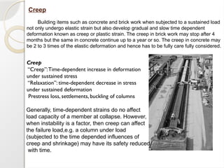 Creep
Building items such as concrete and brick work when subjected to a sustained load
not only undergo elastic strain but also develop gradual and slow time dependent
deformation known as creep or plastic strain. The creep in brick work may stop after 4
months but the same in concrete continue up to a year or so. The creep in concrete may
be 2 to 3 times of the elastic deformation and hence has to be fully care fully considered.
Creep
“Creep”:Time-dependent increase in deformation
under sustained stress
“Relaxation”: time-dependent decrease in stress
under sustained deformation
Prestress loss, settlements, buckling of columns
Generally, time-dependent strains do no affect
load capacity of a member at collapse. However,
when instability is a factor, then creep can affect
the failure load,e.g. a column under load
(subjected to the time depended influences of
creep and shrinkage) may have its safety reduced
with time.
 