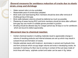 General measures for avoidance reduction of cracks due to elastic
strain, creep and shrinkage
• Water cement ratio is to be controlled.
• Reasonable pace of construction adopted.
• Brick work over load bearing RCC members should be done after removal of
shutting giving a time gap.
• Brick walls between columns should be deferred as much as possible.
• Plastering of areas having RCC and brick members should be done after sufficient
time gap say one month or suitable groves provided in junction.
• Shutting should be allowed stay for a larger period say 30 days or so for cantilevers
which are bound to defect appreciably.
Movement due to chemical reaction
• Certain chemical reaction in building materials result is appreciable change in
volume of resulting products and internal stresses are set up which may result in
outward thrust and formation of cracks.
• Soluble sulphate reacts with tricalcium aluminates in cement and hydraulic lime
and form products which occupy larger volume and ends in developing cracks. An
example of cracking of a floor due to coming in contact of the sub base made of
brick khoa with heavy sulphate content and water can be seen in fig. below
 