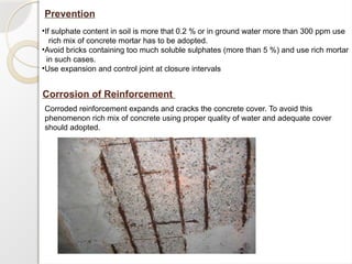 Prevention
•If sulphate content in soil is more that 0.2 % or in ground water more than 300 ppm use
rich mix of concrete mortar has to be adopted.
•Avoid bricks containing too much soluble sulphates (more than 5 %) and use rich mortar
in such cases.
•Use expansion and control joint at closure intervals
Corrosion of Reinforcement
Corroded reinforcement expands and cracks the concrete cover. To avoid this
phenomenon rich mix of concrete using proper quality of water and adequate cover
should adopted.
 