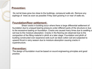 Prevention:
Do not let trees grow too close to the buildings, compound walls etc. Remove any
saplings of trees as soon as possible if they start growing in or near of walls etc.
Foundation/floor settlement:
Shear cracks in building occur where there is large differential settlement of
foundation due to unequal bearing pressure under different parts of the structure or due
to the excessive loading on foundation. Cracks are caused many times due to swelling o
soil due to the moisture absorption. Cracks in the flooring are observed due to the
compaction of the filling material in plinth at a later stage. Foundation and plinth of
building constructed over expansive soils such as black cotton soil are subjected to
upward thrust in rainy season due to moisture absorption causing cracks in
superstructure.
Prevention:
The design of foundation must be based on sound engineering principles and good
practice.
 