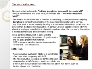 Non destructive test.
Nondestructive testing asks "Is there something wrong with this material?"
Various performance and proof tests, in contrast, ask "Does this component
work?“
• The idea of future usefulness is relevant to the quality control practice of sampling.
Sampling is nondestructive testing if the tested sample is returned to service.
e.g. If the steel is tested to verify the alloy in some bolts that can then be returned to
service then the test is nondestructive. In contrast, even if spectroscopy used in the
chemical testing of many fluids is inherently nondestructive, the process is destructive
if the test samples are discarded after testing.
•It is a controlled test which is done with the
machine and we get the assured of quality control
and we get a proof of that material.
• NDT provides an excellent balance between quality
control and cost-effectiveness.
NDE Test .
• Non-destructive evaluation (NDE) is a term that is
often used interchangeably with NDT.
• The nondestructive testing is not confined to crack
detection but an NDE method would not only locate
a defect, but it would also be used to measure about that defect such as
its size, shape, and orientation.
 