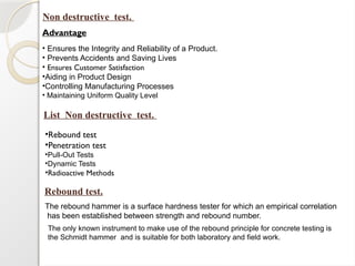 The rebound hammer is a surface hardness tester for which an empirical correlation
has been established between strength and rebound number.
Non destructive test.
•Rebound test
•Penetration test
•Pull-Out Tests
•Dynamic Tests
•Radioactive Methods
Advantage
• Ensures the Integrity and Reliability of a Product.
• Prevents Accidents and Saving Lives
• Ensures Customer Satisfaction
•Aiding in Product Design
•Controlling Manufacturing Processes
• Maintaining Uniform Quality Level
List Non destructive test.
Rebound test.
The only known instrument to make use of the rebound principle for concrete testing is
the Schmidt hammer and is suitable for both laboratory and field work.
 