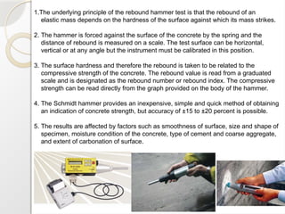1.The underlying principle of the rebound hammer test is that the rebound of an
elastic mass depends on the hardness of the surface against which its mass strikes.
2. The hammer is forced against the surface of the concrete by the spring and the
distance of rebound is measured on a scale. The test surface can be horizontal,
vertical or at any angle but the instrument must be calibrated in this position.
3. The surface hardness and therefore the rebound is taken to be related to the
compressive strength of the concrete. The rebound value is read from a graduated
scale and is designated as the rebound number or rebound index. The compressive
strength can be read directly from the graph provided on the body of the hammer.
4. The Schmidt hammer provides an inexpensive, simple and quick method of obtaining
an indication of concrete strength, but accuracy of ±15 to ±20 percent is possible.
5. The results are affected by factors such as smoothness of surface, size and shape of
specimen, moisture condition of the concrete, type of cement and coarse aggregate,
and extent of carbonation of surface.
 