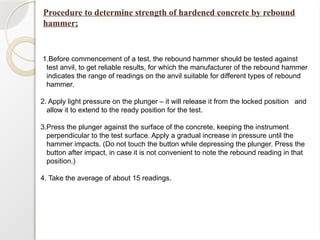 Procedure to determine strength of hardened concrete by rebound
hammer;
1.Before commencement of a test, the rebound hammer should be tested against
test anvil, to get reliable results, for which the manufacturer of the rebound hammer
indicates the range of readings on the anvil suitable for different types of rebound
hammer.
2. Apply light pressure on the plunger – it will release it from the locked position and
allow it to extend to the ready position for the test.
3.Press the plunger against the surface of the concrete, keeping the instrument
perpendicular to the test surface. Apply a gradual increase in pressure until the
hammer impacts. (Do not touch the button while depressing the plunger. Press the
button after impact, in case it is not convenient to note the rebound reading in that
position.)
4. Take the average of about 15 readings.
 