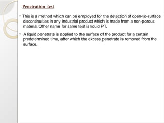 Penetration test
• This is a method which can be employed for the detection of open-to-surface
discontinuities in any industrial product which is made from a non-porous
material.Other name for same test is liquid PT.
• A liquid penetrate is applied to the surface of the product for a certain
predetermined time, after which the excess penetrate is removed from the
surface.
 