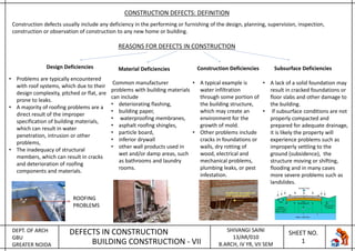 DEPT. OF ARCH
GBU
GREATER NOIDA
DEFECTS IN CONSTRUCTION
BUILDING CONSTRUCTION - VII
SHIVANGI SAINI
13/AR/010
B.ARCH, IV YR, VII SEM
SHEET NO.
1
CONSTRUCTION DEFECTS: DEFINITION
Construction defects usually include any deficiency in the performing or furnishing of the design, planning, supervision, inspection,
construction or observation of construction to any new home or building.
REASONS FOR DEFECTS IN CONSTRUCTION
Design Deficiencies Material Deficiencies Construction Deficiencies Subsurface Deficiencies
• Problems are typically encountered
with roof systems, which due to their
design complexity, pitched or flat, are
prone to leaks.
• A majority of roofing problems are a
direct result of the improper
specification of building materials,
which can result in water
penetration, intrusion or other
problems,
• The inadequacy of structural
members, which can result in cracks
and deterioration of roofing
components and materials.
ROOFING
PROBLEMS
Common manufacturer
problems with building materials
can include
• deteriorating flashing,
• building paper,
• waterproofing membranes,
• asphalt roofing shingles,
• particle board,
• inferior drywall
• other wall products used in
wet and/or damp areas, such
as bathrooms and laundry
rooms.
• A typical example is
water infiltration
through some portion of
the building structure,
which may create an
environment for the
growth of mold.
• Other problems include
cracks in foundations or
walls, dry rotting of
wood, electrical and
mechanical problems,
plumbing leaks, or pest
infestation.
• A lack of a solid foundation may
result in cracked foundations or
floor slabs and other damage to
the building.
• If subsurface conditions are not
properly compacted and
prepared for adequate drainage,
it is likely the property will
experience problems such as
improperly settling to the
ground (subsidence), the
structure moving or shifting,
flooding and in many cases
more severe problems such as
landslides.
 
