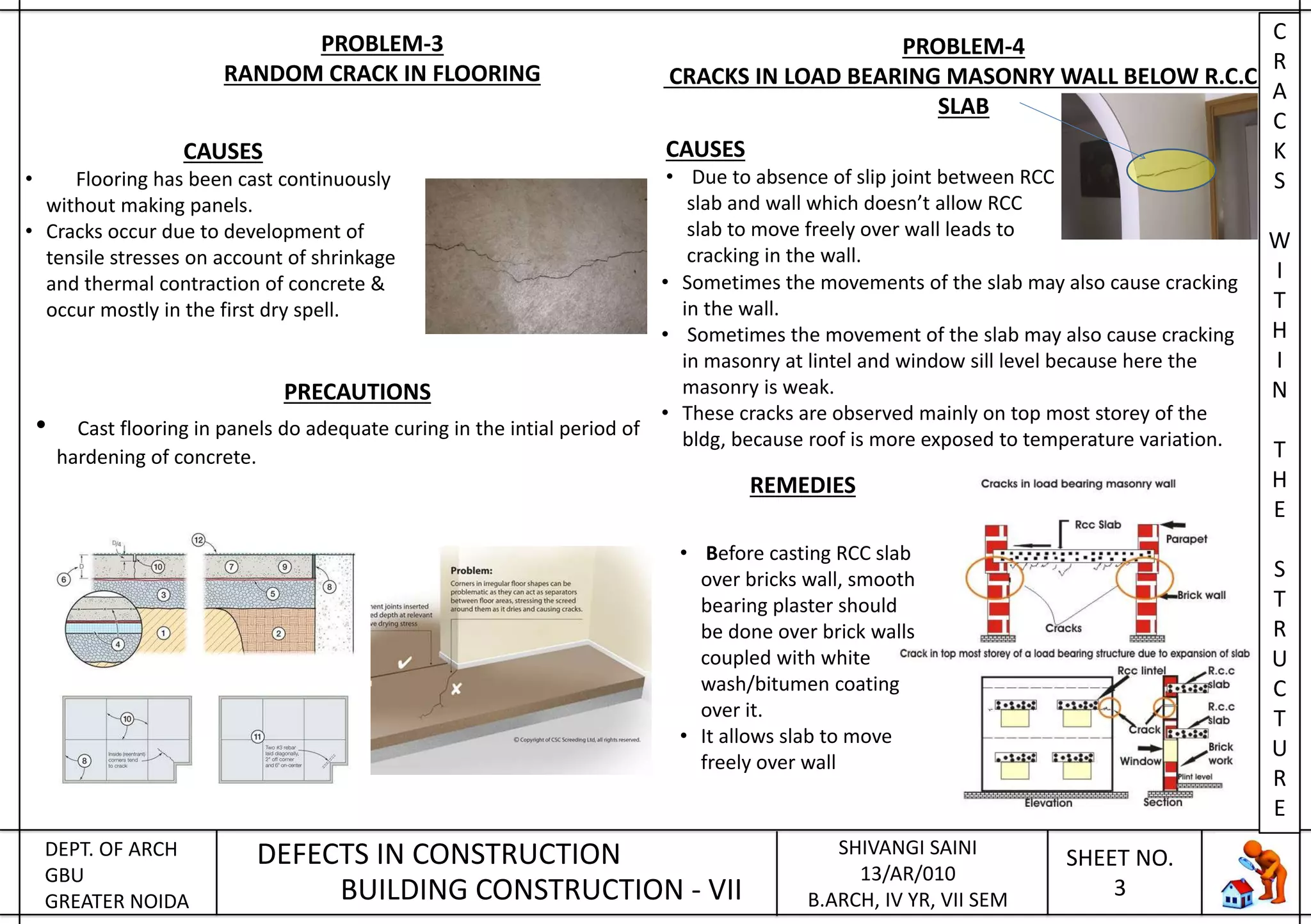 DEPT. OF ARCH
GBU
GREATER NOIDA
DEFECTS IN CONSTRUCTION
BUILDING CONSTRUCTION - VII
SHIVANGI SAINI
13/AR/010
B.ARCH, IV YR, VII SEM
SHEET NO.
3
PROBLEM-3
RANDOM CRACK IN FLOORING
CAUSES
• Flooring has been cast continuously
without making panels.
• Cracks occur due to development of
tensile stresses on account of shrinkage
and thermal contraction of concrete &
occur mostly in the first dry spell.
PRECAUTIONS
• Cast flooring in panels do adequate curing in the intial period of
hardening of concrete.
PROBLEM-4
CRACKS IN LOAD BEARING MASONRY WALL BELOW R.C.C.
SLAB
CAUSES
• Due to absence of slip joint between RCC
slab and wall which doesn’t allow RCC
slab to move freely over wall leads to
cracking in the wall.
• Sometimes the movements of the slab may also cause cracking
in the wall.
• Sometimes the movement of the slab may also cause cracking
in masonry at lintel and window sill level because here the
masonry is weak.
• These cracks are observed mainly on top most storey of the
bldg, because roof is more exposed to temperature variation.
REMEDIES
• Before casting RCC slab
over bricks wall, smooth
bearing plaster should
be done over brick walls
coupled with white
wash/bitumen coating
over it.
• It allows slab to move
freely over wall
C
R
A
C
K
S
W
I
T
H
I
N
T
H
E
S
T
R
U
C
T
U
R
E
 