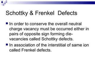 Schottky & Frenkel Defects
 In order to conserve the overall neutral
  charge vacancy must be occurred either in
  pairs of opposite sign forming die-
  vacancies called Schottky defects.
 In association of the interstitial of same ion
  called Frenkel defects.
 