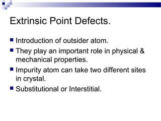 Extrinsic Point Defects.
 Introduction of outsider atom.
 They play an important role in physical &
  mechanical properties.
 Impurity atom can take two different sites
  in crystal.
 Substitutional or Interstitial.
 
