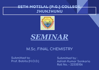 SETH MOTILAL [P.G.] COLLEGE,
JHUNJHUNU
SEMINAR
M.Sc. FINAL CHEMISTRY
Submitted to:
Prof. Babita (H.O.D.)
Submitted by :
Ashish Kumar Sonkaria
Roll No. - 22335106
 