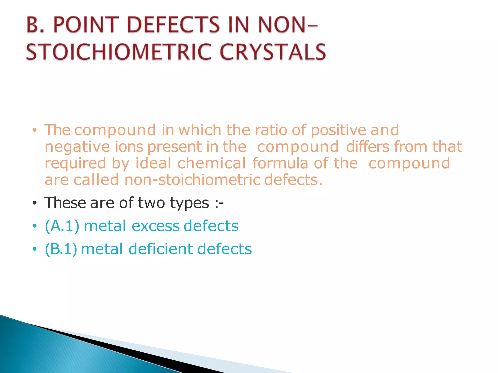 • The compound in which the ratio of positive and
negative ions present in the compound differs from that
required by ideal chemical formula of the compound
are called non-stoichiometric defects.
• These are of two types :-
• (A.1) metal excess defects
• (B.1) metal deficient defects
 
