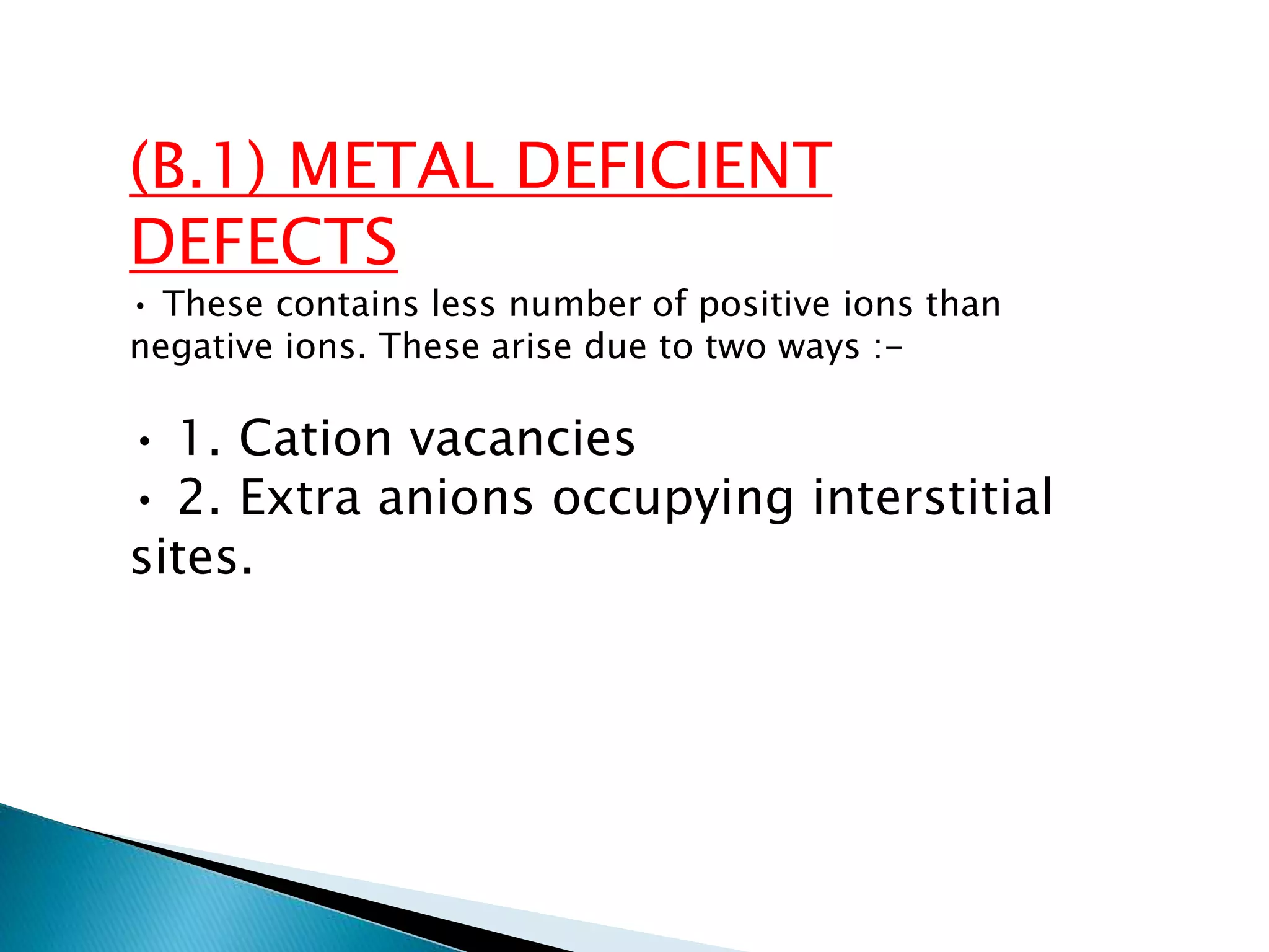 (B.1) METAL DEFICIENT
DEFECTS
• These contains less number of positive ions than
negative ions. These arise due to two ways :-
• 1. Cation vacancies
• 2. Extra anions occupying interstitial
sites.
 