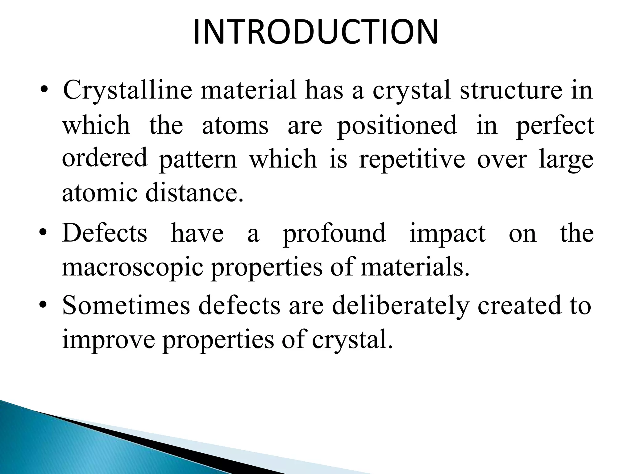 INTRODUCTION
• Crystalline material has a crystal structure in
which
ordered
the atoms are positioned in perfect
pattern which is repetitive over large
atomic distance.
• Defects have a profound impact on the
macroscopic properties of materials.
• Sometimes defects are deliberately created to
improve properties of crystal.
 