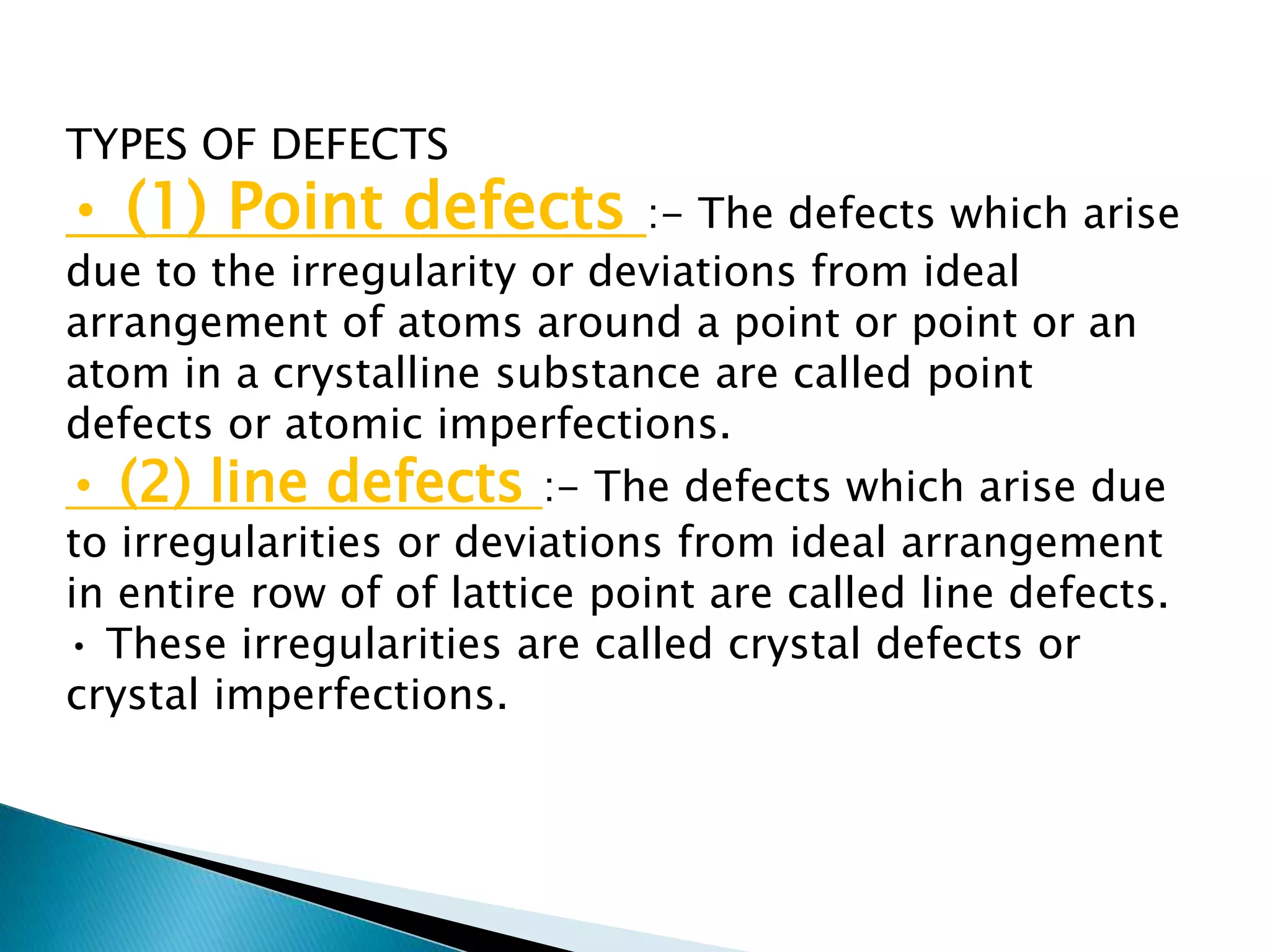 TYPES OF DEFECTS
• (1) Point defects :- The defects which arise
due to the irregularity or deviations from ideal
arrangement of atoms around a point or point or an
atom in a crystalline substance are called point
defects or atomic imperfections.
• (2) line defects :- The defects which arise due
to irregularities or deviations from ideal arrangement
in entire row of of lattice point are called line defects.
• These irregularities are called crystal defects or
crystal imperfections.
 