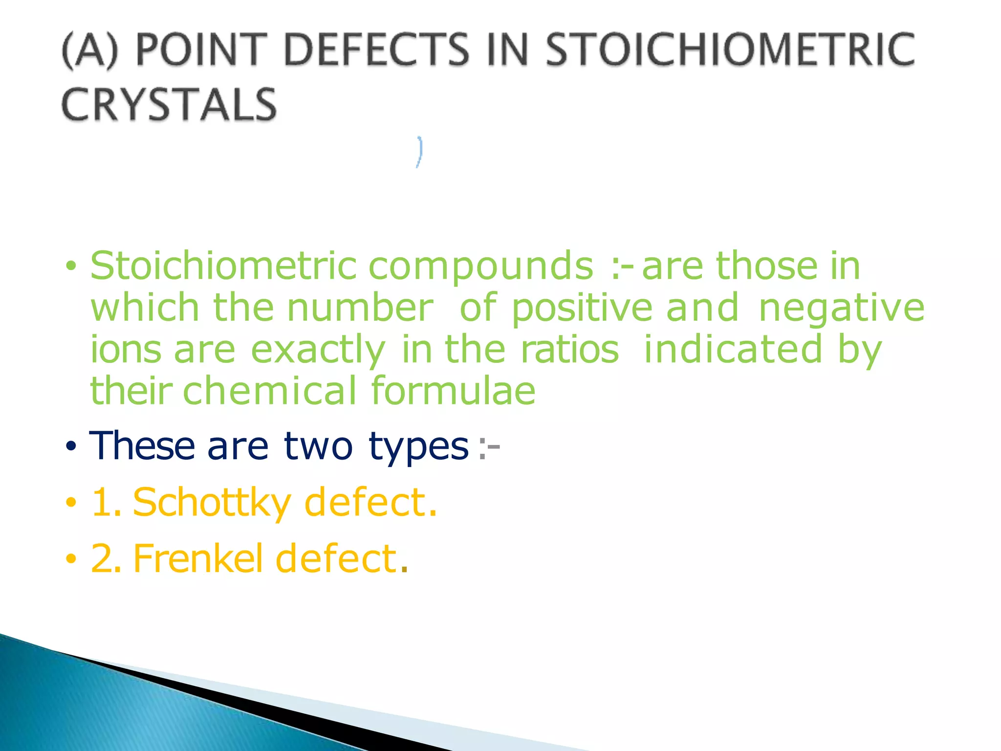 • Stoichiometric compounds :-are those in
which the number of positive and negative
ions are exactly in the ratios indicated by
their chemical formulae.
• These are two types:-
• 1. Schottky defect.
• 2. Frenkel defect.
 