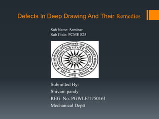 Defects In Deep Drawing And Their Remedies
Submitted By:
Shivam pandy
REG. No. PGWLF/1750161
Mechanical Deptt
Sub Name: Seminar
Sub Code: PCME 825
 