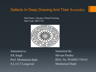 Defects In Deep Drawing And Their Remedies
Submitted to:
P.K Singh
Prof. Mechanical deptt.
S.L.I.E.T Longowal
Submitted By:
Shivam Pandey
REG. No. PGMSE1750161
Mechanical Deptt
Sub Name: Advance Metal Forming
Sub Code: MET 911
 