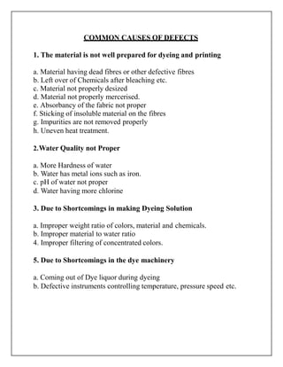 COMMON CAUSES OF DEFECTS
1. The material is not well prepared for dyeing and printing
a. Material having dead fibres or other defective fibres
b. Left over of Chemicals after bleaching etc.
c. Material not properly desized
d. Material not properly mercerised.
e. Absorbancy of the fabric not proper
f. Sticking of insoluble material on the fibres
g. Impurities are not removed properly
h. Uneven heat treatment.
2.Water Quality not Proper
a. More Hardness of water
b. Water has metal ions such as iron.
c. pH of water not proper
d. Water having more chlorine
3. Due to Shortcomings in making Dyeing Solution
a. Improper weight ratio of colors, material and chemicals.
b. Improper material to water ratio
4. Improper filtering of concentrated colors.
5. Due to Shortcomings in the dye machinery
a. Coming out of Dye liquor during dyeing
b. Defective instruments controlling temperature, pressure speed etc.
 