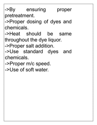 ->By ensuring proper
pretreatment.
->Proper dosing of dyes and
chemicals.
->Heat should be same
throughout the dye liquor.
->Proper salt addition.
->Use standard dyes and
chemicals.
->Proper m/c speed.
->Use of soft water.
 