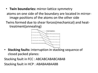 • Twin boundaries: mirror-lattice symmetry
atoms on one side of the boundary are located in mirror-
image positions of the atoms on the other side
Twins formed due to shear forces(mechanical) and heat-
treatment(annealing)
• Stacking faults: interruption in stacking sequence of
closed packed planes:
Stacking fault in FCC : ABCABCABABCABAB
Stacking fault in HCP : ABABAABAABB
 
