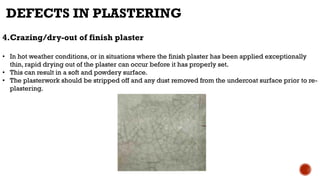 4.Crazing/dry-out of finish plaster
• In hot weather conditions, or in situations where the finish plaster has been applied exceptionally
thin, rapid drying out of the plaster can occur before it has properly set.
• This can result in a soft and powdery surface.
• The plasterwork should be stripped off and any dust removed from the undercoat surface prior to re-
plastering.
DEFECTS IN PLASTERING
 