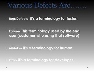 Various Defects Are…….
•
Bug/Defects- it’s a terminology for tester.
•
Failure- This terminology used by the end
user.(customer who using that software)
•
Mistake- it’s a terminology for human.
•
Error- it’s a terminology for developer.
 