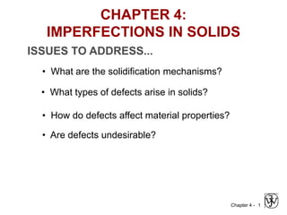 Chapter 4 - 1
ISSUES TO ADDRESS...
• What types of defects arise in solids?
• How do defects affect material properties?
• Are defects undesirable?
CHAPTER 4:
IMPERFECTIONS IN SOLIDS
• What are the solidification mechanisms?
 