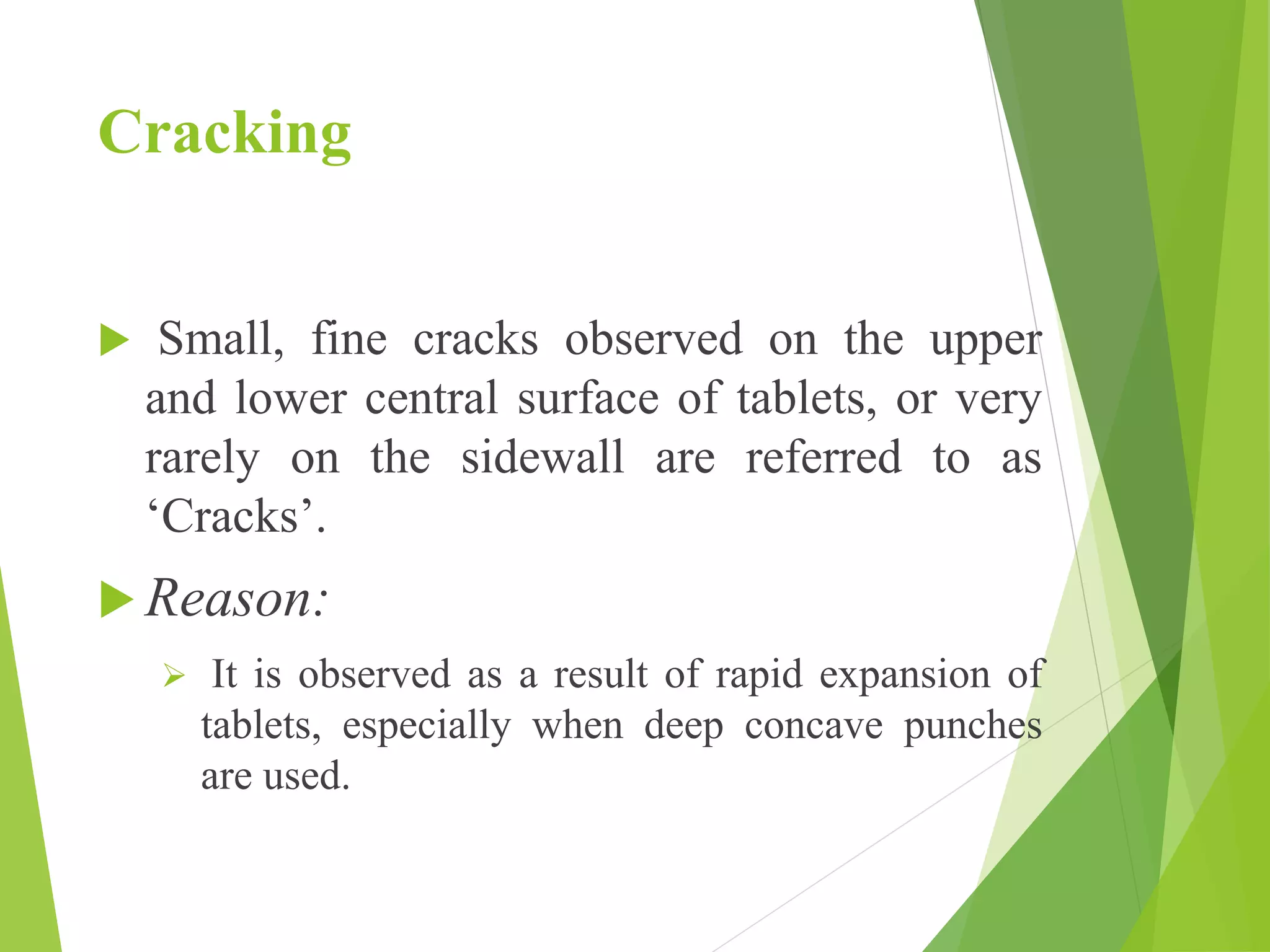 Cracking
 Small, fine cracks observed on the upper
and lower central surface of tablets, or very
rarely on the sidewall are referred to as
‘Cracks’.
 Reason:
 It is observed as a result of rapid expansion of
tablets, especially when deep concave punches
are used.
 