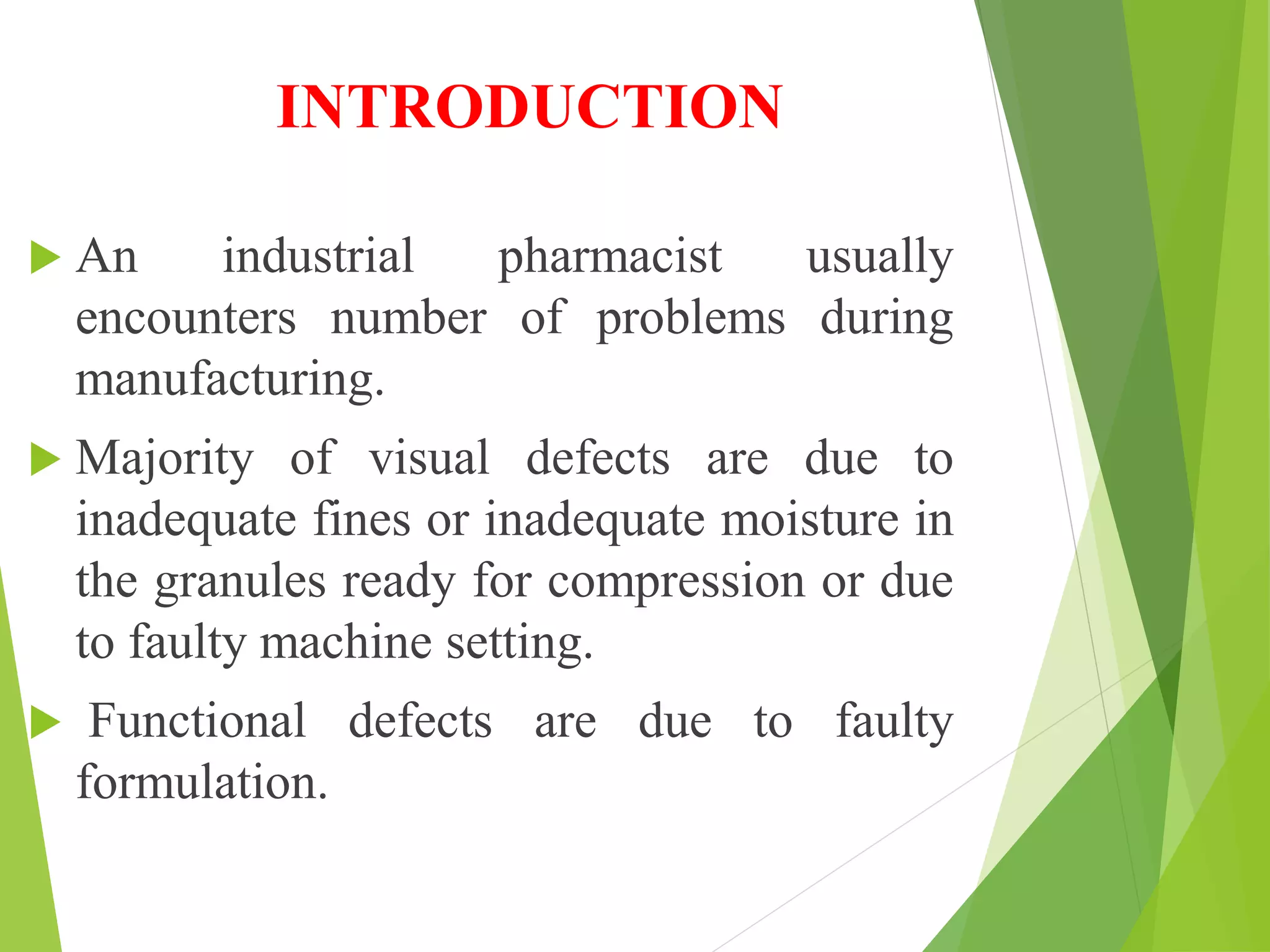 INTRODUCTION
 An industrial pharmacist usually
encounters number of problems during
manufacturing.
 Majority of visual defects are due to
inadequate fines or inadequate moisture in
the granules ready for compression or due
to faulty machine setting.
 Functional defects are due to faulty
formulation.
 