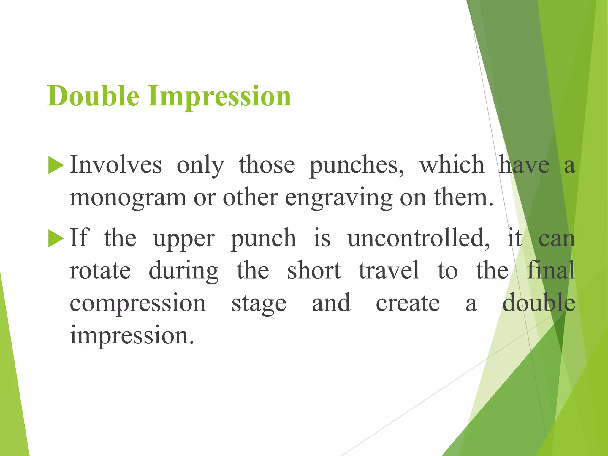 Double Impression
 Involves only those punches, which have a
monogram or other engraving on them.
 If the upper punch is uncontrolled, it can
rotate during the short travel to the final
compression stage and create a double
impression.
 
