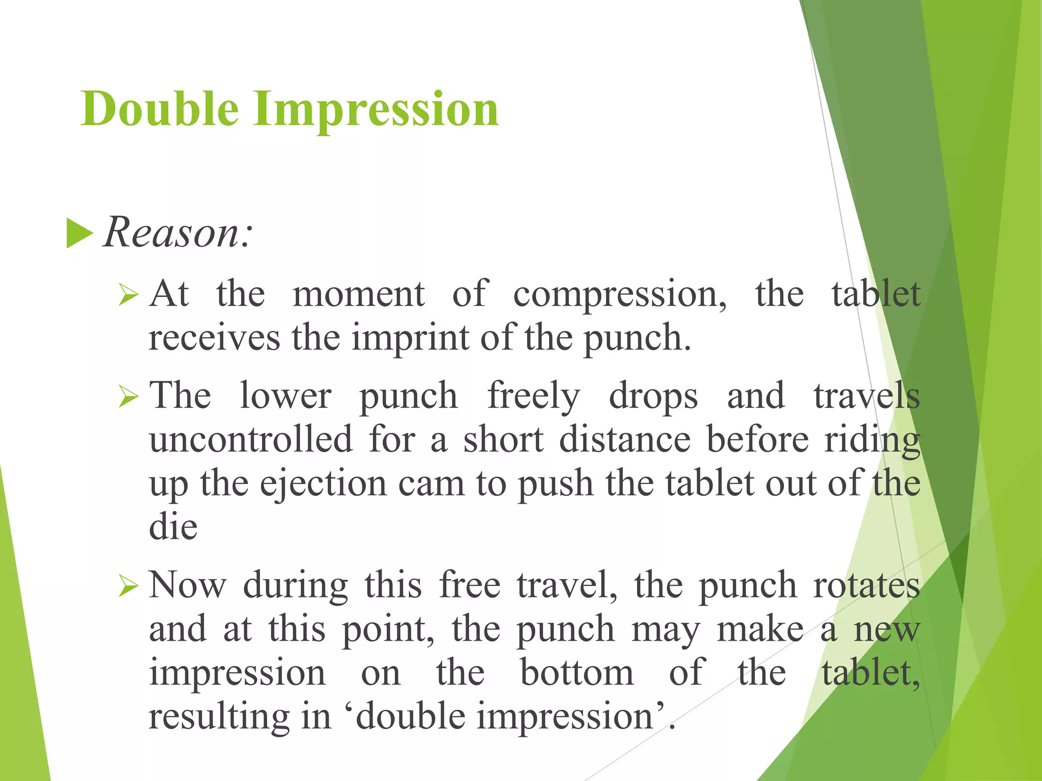 Double Impression
 Reason:
 At the moment of compression, the tablet
receives the imprint of the punch.
 The lower punch freely drops and travels
uncontrolled for a short distance before riding
up the ejection cam to push the tablet out of the
die
 Now during this free travel, the punch rotates
and at this point, the punch may make a new
impression on the bottom of the tablet,
resulting in ‘double impression’.
 