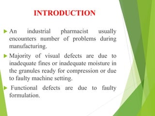 INTRODUCTION
 An industrial pharmacist usually
encounters number of problems during
manufacturing.
 Majority of visual defects are due to
inadequate fines or inadequate moisture in
the granules ready for compression or due
to faulty machine setting.
 Functional defects are due to faulty
formulation.
 