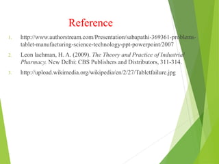 Reference
1. http://www.authorstream.com/Presentation/sabapathi-369361-problems-
tablet-manufacturing-science-technology-ppt-powerpoint/2007
2. Leon lachman, H. A. (2009). The Theory and Practice of Industrial
Pharmacy. New Delhi: CBS Publishers and Distributors, 311-314.
3. http://upload.wikimedia.org/wikipedia/en/2/27/Tabletfailure.jpg
 