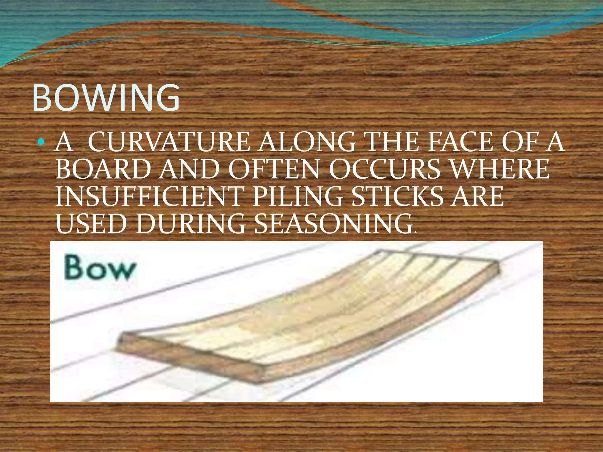 BOWING
• A CURVATURE ALONG THE FACE OF A
BOARD AND OFTEN OCCURS WHERE
INSUFFICIENT PILING STICKS ARE
USED DURING SEASONING.
 