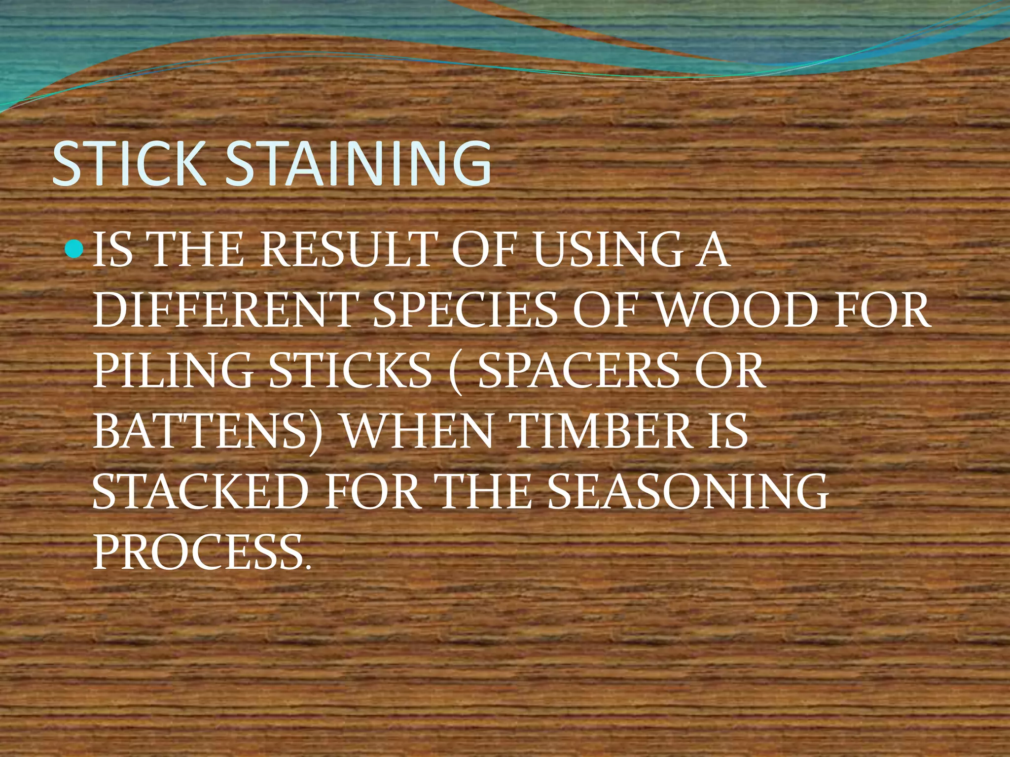 STICK STAINING
IS THE RESULT OF USING A
DIFFERENT SPECIES OF WOOD FOR
PILING STICKS ( SPACERS OR
BATTENS) WHEN TIMBER IS
STACKED FOR THE SEASONING
PROCESS.
 