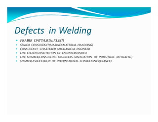 Defects in Welding
 PRABIR DATTA,B.Sc,F.I.E(I)
 SENIOR CONSULTANT(MARINE&MATERIAL HANDLING)
 CONSULTANT CHARTERED MECHANICAL ENGINEER
 LIFE FELLOW,INSTITUTION OF ENGINEERS(INDIA)
 LIFE MEMBER,CONSULTING ENGINEERS ASSOCIATION OF INDIA(FIDIC AFFILIATED)
 MEMBER,ASSOCIATION OF INTERNATIONAL CONSULTANTS(FRANCE)
 