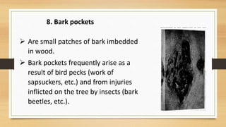  Are small patches of bark imbedded
in wood.
 Bark pockets frequently arise as a
result of bird pecks (work of
sapsuckers, etc.) and from injuries
inflicted on the tree by insects (bark
beetles, etc.).
8. Bark pockets
 