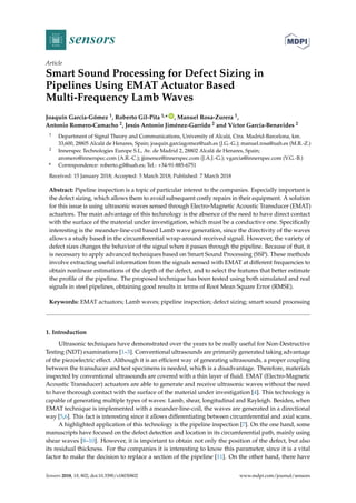sensors
Article
Smart Sound Processing for Defect Sizing in
Pipelines Using EMAT Actuator Based
Multi-Frequency Lamb Waves
Joaquín García-Gómez 1, Roberto Gil-Pita 1,* ID
, Manuel Rosa-Zurera 1,
Antonio Romero-Camacho 2, Jesús Antonio Jiménez-Garrido 2 and Víctor García-Benavides 2
1 Department of Signal Theory and Communications, University of Alcalá, Ctra. Madrid-Barcelona, km.
33,600, 28805 Alcalá de Henares, Spain; joaquin.garciagomez@uah.es (J.G.-G.); manuel.rosa@uah.es (M.R.-Z.)
2 Innerspec Technologies Europe S.L, Av. de Madrid 2, 28802 Alcalá de Henares, Spain;
aromero@innerspec.com (A.R.-C.); jjimenez@innerspec.com (J.A.J.-G.); vgarcia@innerspec.com (V.G.-B.)
* Correspondence: roberto.gil@uah.es; Tel.: +34-91-885-6751
Received: 15 January 2018; Accepted: 5 March 2018; Published: 7 March 2018
Abstract: Pipeline inspection is a topic of particular interest to the companies. Especially important is
the defect sizing, which allows them to avoid subsequent costly repairs in their equipment. A solution
for this issue is using ultrasonic waves sensed through Electro-Magnetic Acoustic Transducer (EMAT)
actuators. The main advantage of this technology is the absence of the need to have direct contact
with the surface of the material under investigation, which must be a conductive one. Speciﬁcally
interesting is the meander-line-coil based Lamb wave generation, since the directivity of the waves
allows a study based in the circumferential wrap-around received signal. However, the variety of
defect sizes changes the behavior of the signal when it passes through the pipeline. Because of that, it
is necessary to apply advanced techniques based on Smart Sound Processing (SSP). These methods
involve extracting useful information from the signals sensed with EMAT at different frequencies to
obtain nonlinear estimations of the depth of the defect, and to select the features that better estimate
the proﬁle of the pipeline. The proposed technique has been tested using both simulated and real
signals in steel pipelines, obtaining good results in terms of Root Mean Square Error (RMSE).
Keywords: EMAT actuators; Lamb waves; pipeline inspection; defect sizing; smart sound processing
1. Introduction
Ultrasonic techniques have demonstrated over the years to be really useful for Non-Destructive
Testing (NDT) examinations [1–3]. Conventional ultrasounds are primarily generated taking advantage
of the piezoelectric effect. Although it is an efﬁcient way of generating ultrasounds, a proper coupling
between the transducer and test specimens is needed, which is a disadvantage. Therefore, materials
inspected by conventional ultrasounds are covered with a thin layer of ﬂuid. EMAT (Electro-Magnetic
Acoustic Transducer) actuators are able to generate and receive ultrasonic waves without the need
to have thorough contact with the surface of the material under investigation [4]. This technology is
capable of generating multiple types of waves: Lamb, shear, longitudinal and Rayleigh. Besides, when
EMAT technique is implemented with a meander-line-coil, the waves are generated in a directional
way [5,6]. This fact is interesting since it allows differentiating between circumferential and axial scans.
A highlighted application of this technology is the pipeline inspection [7]. On the one hand, some
manuscripts have focused on the defect detection and location in its circumferential path, mainly using
shear waves [8–10]. However, it is important to obtain not only the position of the defect, but also
its residual thickness. For the companies it is interesting to know this parameter, since it is a vital
factor to make the decision to replace a section of the pipeline [11]. On the other hand, there have
Sensors 2018, 18, 802; doi:10.3390/s18030802 www.mdpi.com/journal/sensors
 